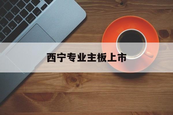 马鞍山市西宁专业主板上市(西宁有什么上市公司)