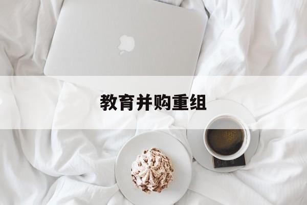 马鞍山市教育并购重组(近年并购重组经典案例)
